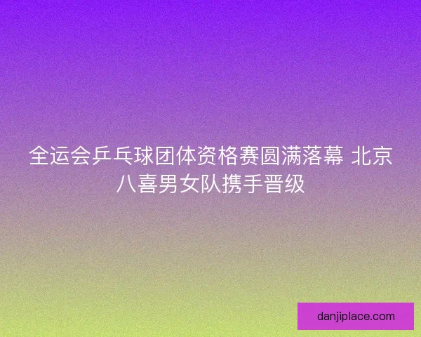 全运会乒乓球团体资格赛圆满落幕 北京八喜男女队携手晋级