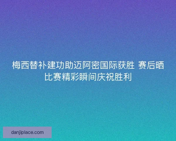 梅西替补建功助迈阿密国际获胜 赛后晒比赛精彩瞬间庆祝胜利