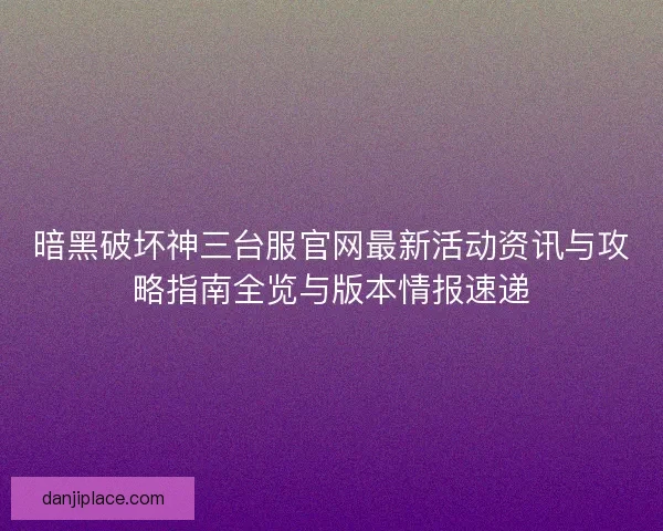 暗黑破坏神三台服官网最新活动资讯与攻略指南全览与版本情报速递