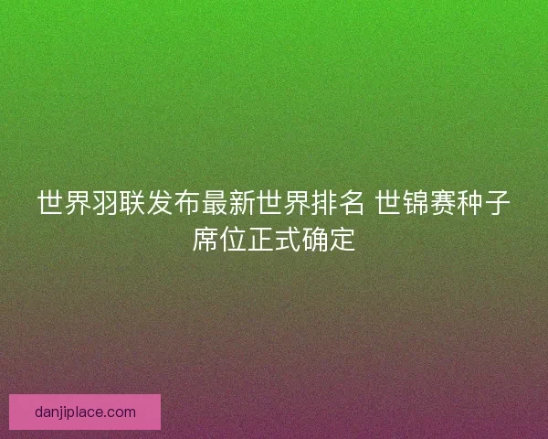世界羽联发布最新世界排名 世锦赛种子席位正式确定