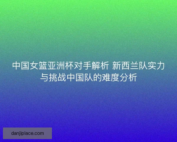 中国女篮亚洲杯对手解析 新西兰队实力与挑战中国队的难度分析