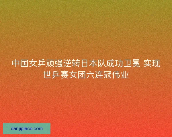 中国女乒顽强逆转日本队成功卫冕 实现世乒赛女团六连冠伟业