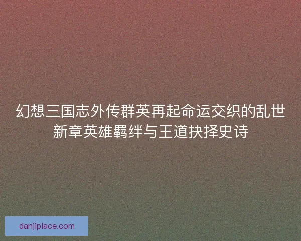 幻想三国志外传群英再起命运交织的乱世新章英雄羁绊与王道抉择史诗