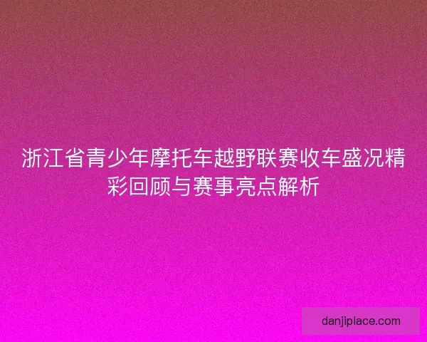浙江省青少年摩托车越野联赛收车盛况精彩回顾与赛事亮点解析