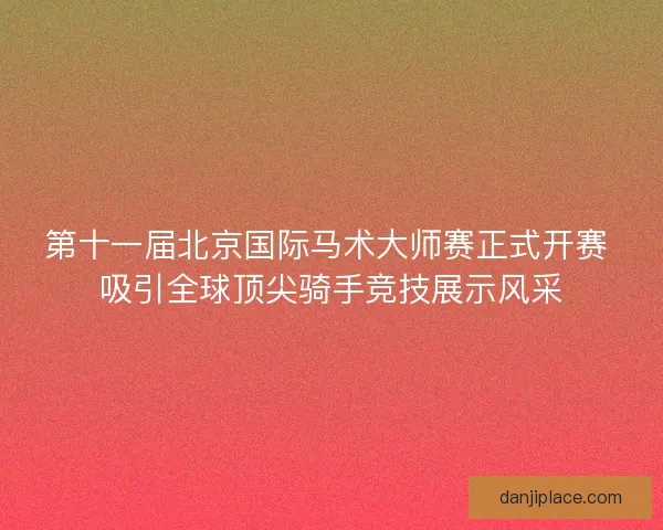 第十一届北京国际马术大师赛正式开赛 吸引全球顶尖骑手竞技展示风采