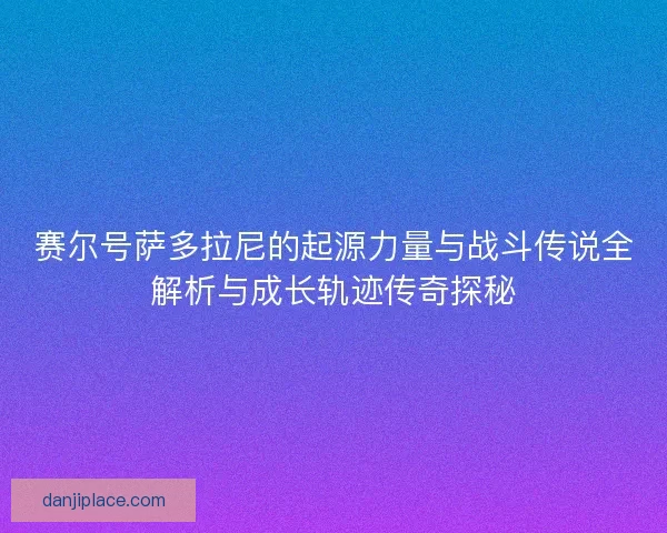 赛尔号萨多拉尼的起源力量与战斗传说全解析与成长轨迹传奇探秘