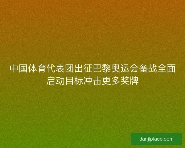 中国体育代表团出征巴黎奥运会备战全面启动目标冲击更多奖牌