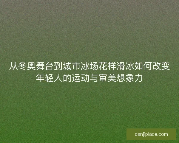 从冬奥舞台到城市冰场花样滑冰如何改变年轻人的运动与审美想象力