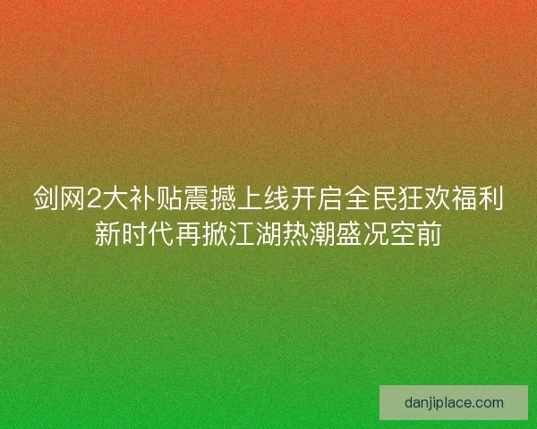剑网2大补贴震撼上线开启全民狂欢福利新时代再掀江湖热潮盛况空前