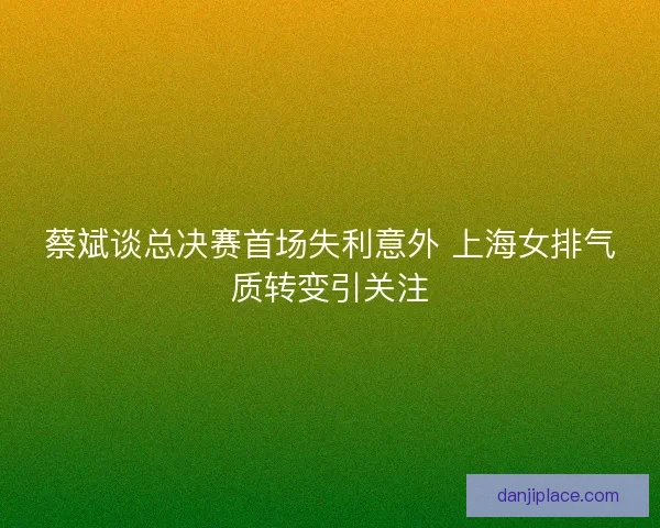 蔡斌谈总决赛首场失利意外 上海女排气质转变引关注