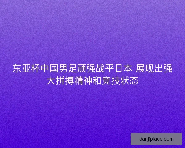 东亚杯中国男足顽强战平日本 展现出强大拼搏精神和竞技状态 东亚杯中国男足顽强战平日本 展现出强大拼搏精神和竞技状态