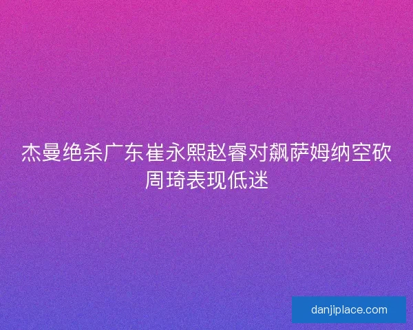 杰曼绝杀广东崔永熙赵睿对飙萨姆纳空砍周琦表现低迷 杰曼绝杀广东崔永熙赵睿对飙萨姆纳空砍周琦表现低迷