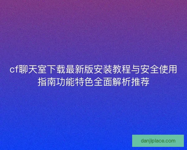 cf聊天室下载最新版安装教程与安全使用指南功能特色全面解析推荐 cf聊天室下载最新版安装教程与安全使用指南功能特色全面解析推荐