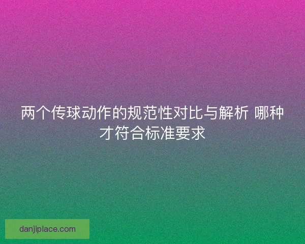 两个传球动作的规范性对比与解析 哪种才符合标准要求 两个传球动作的规范性对比与解析 哪种才符合标准要求