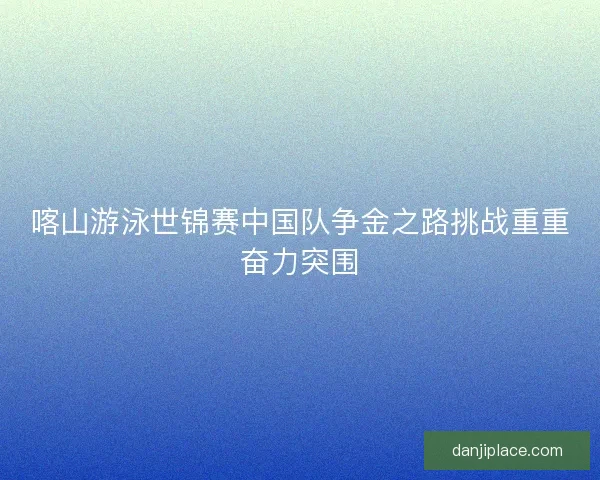 喀山游泳世锦赛中国队争金之路挑战重重奋力突围