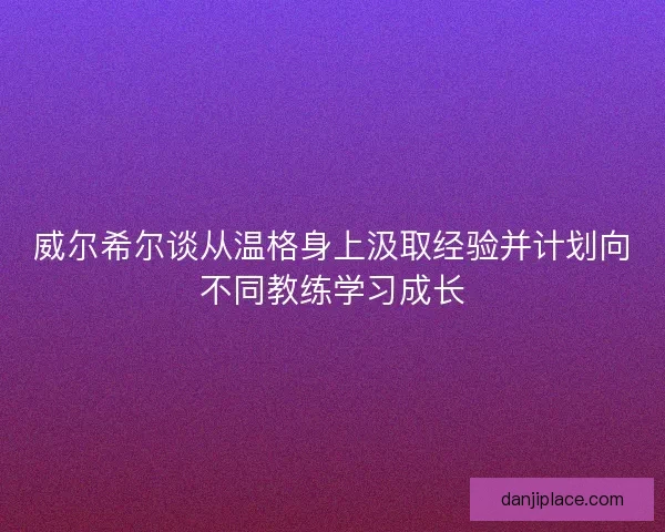 威尔希尔谈从温格身上汲取经验并计划向不同教练学习成长 威尔希尔谈从温格身上汲取经验并计划向不同教练学习成长