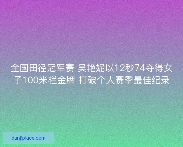 全国田径冠军赛 吴艳妮以12秒74夺得女子100米栏金牌 打破个人赛季最佳纪录
