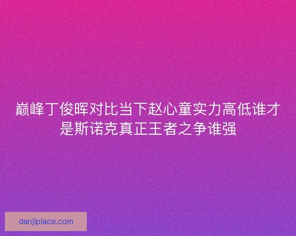 巅峰丁俊晖对比当下赵心童实力高低谁才是斯诺克真正王者之争谁强 巅峰丁俊晖对比当下赵心童实力高低谁才是斯诺克真正王者之争谁强