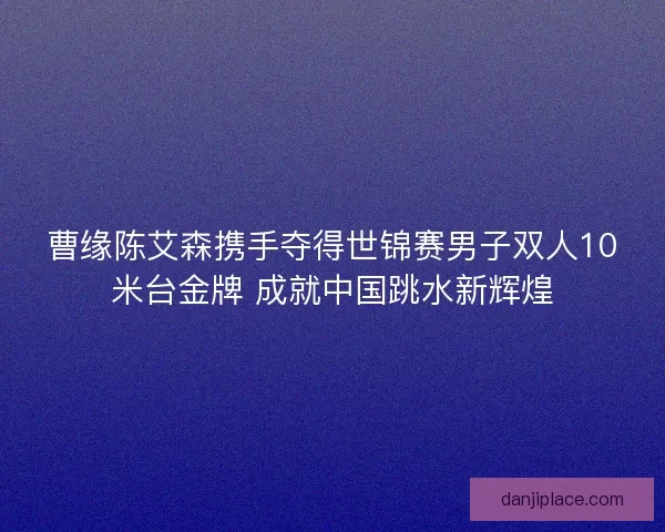 曹缘陈艾森携手夺得世锦赛男子双人10米台金牌 成就中国跳水新辉煌 曹缘陈艾森携手夺得世锦赛男子双人10米台金牌 成就中国跳水新辉煌
