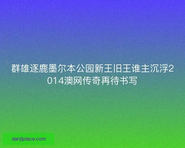 群雄逐鹿墨尔本公园新王旧王谁主沉浮2014澳网传奇再待书写 群雄逐鹿墨尔本公园新王旧王谁主沉浮2014澳网传奇再待书写