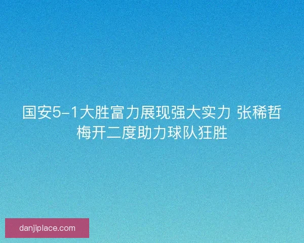 国安5-1大胜富力展现强大实力 张稀哲梅开二度助力球队狂胜