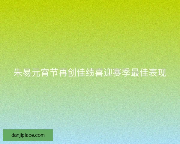 朱易元宵节再创佳绩喜迎赛季最佳表现 朱易元宵节再创佳绩喜迎赛季最佳表现
