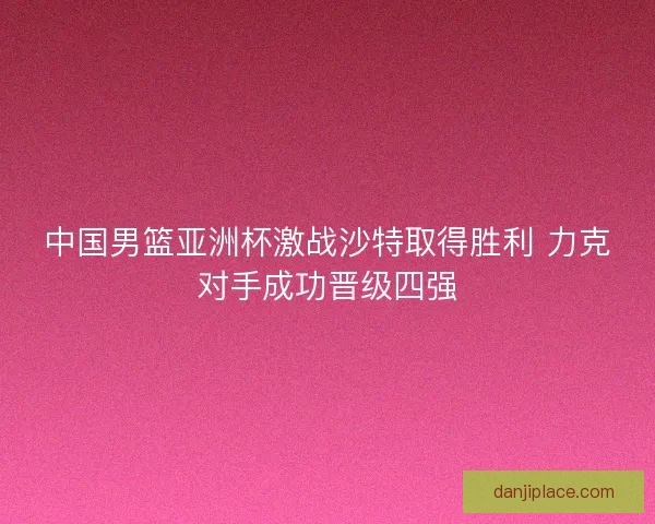 中国男篮亚洲杯激战沙特取得胜利 力克对手成功晋级四强