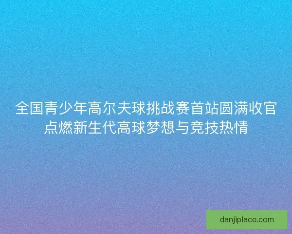 全国青少年高尔夫球挑战赛首站圆满收官点燃新生代高球梦想与竞技热情
