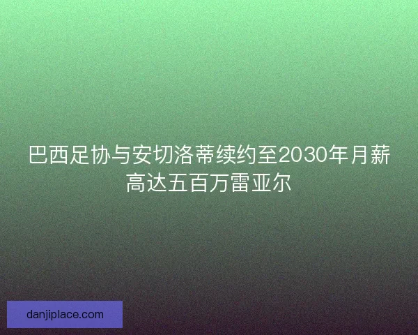 巴西足协与安切洛蒂续约至2030年月薪高达五百万雷亚尔